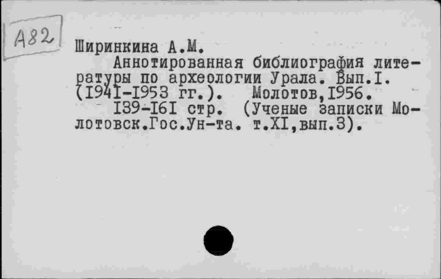 ﻿Ширинкина A.M.
Аннотированная библиография литературы по археологии Урала. Вып.1. (І9ЧІ-І953 гг. ). Молотов,1956.
I39-I6I стр. (Ученые записки Мо-лотовск.Гос.Ун-та. т.Х1,вып.З).